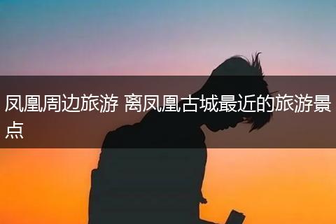 凤凰周边旅游 离凤凰古城最近的旅游景点