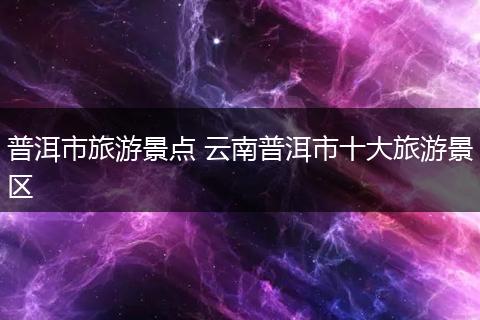 普洱市旅游景点 云南普洱市十大旅游景区