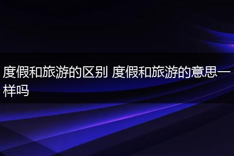 度假和旅游的区别 度假和旅游的意思一样吗