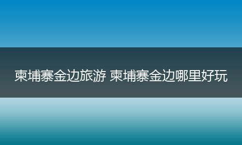 柬埔寨金边旅游 柬埔寨金边哪里好玩