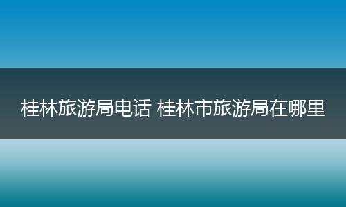 桂林旅游局电话 桂林市旅游局在哪里