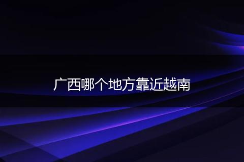 广西哪个地方靠近越南