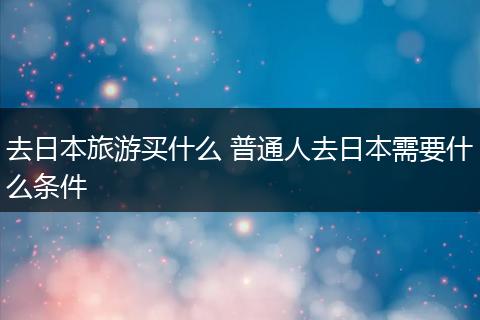 去日本旅游买什么 普通人去日本需要什么条件