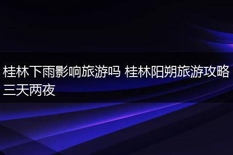 桂林下雨影响旅游吗 桂林阳朔旅游攻略三天两夜