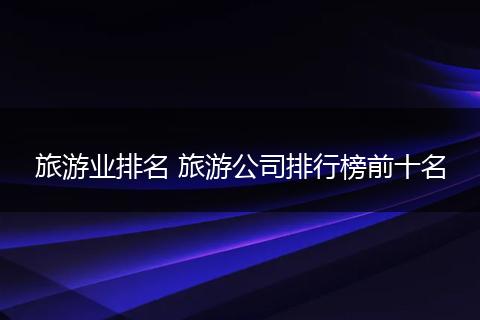 旅游业排名 旅游公司排行榜前十名