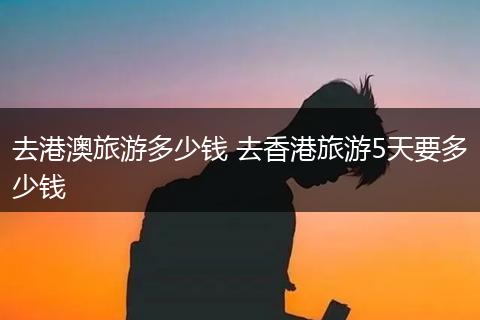 去港澳旅游多少钱 去香港旅游5天要多少钱