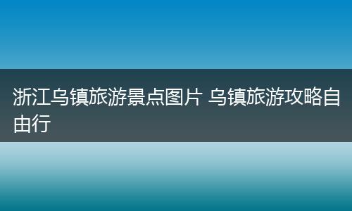 浙江乌镇旅游景点图片 乌镇旅游攻略自由行