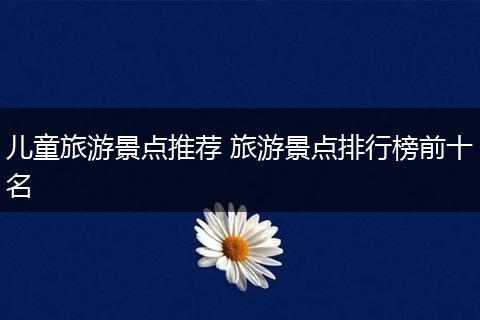 儿童旅游景点推荐 旅游景点排行榜前十名