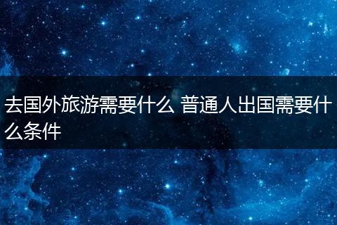 去国外旅游需要什么 普通人出国需要什么条件