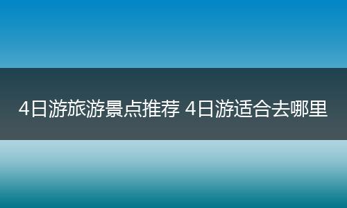 4日游旅游景点推荐 4日游适合去哪里
