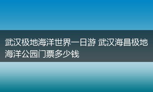 武汉极地海洋世界一日游 武汉海昌极地海洋公园门票多少钱