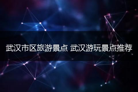 武汉市区旅游景点 武汉游玩景点推荐