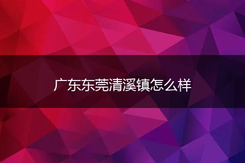 广东东莞清溪镇怎么样