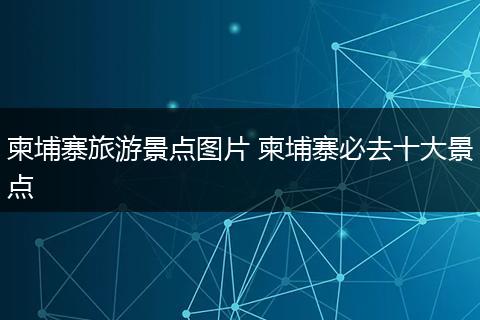 柬埔寨旅游景点图片 柬埔寨必去十大景点