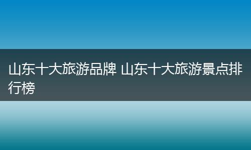 山东十大旅游品牌 山东十大旅游景点排行榜