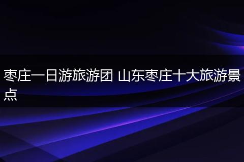 枣庄一日游旅游团 山东枣庄十大旅游景点