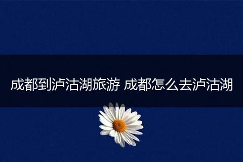 成都到泸沽湖旅游 成都怎么去泸沽湖