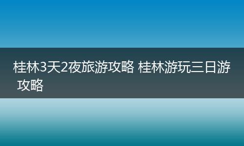 桂林3天2夜旅游攻略 桂林游玩三日游 攻略