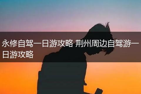 永修自驾一日游攻略 荆州周边自驾游一日游攻略