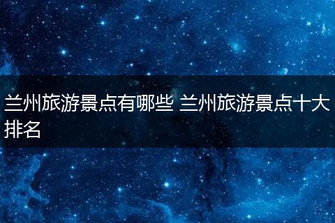 兰州旅游景点有哪些 兰州旅游景点十大排名