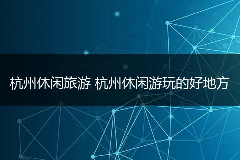 杭州休闲旅游 杭州休闲游玩的好地方