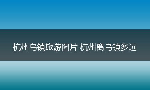 杭州乌镇旅游图片 杭州离乌镇多远
