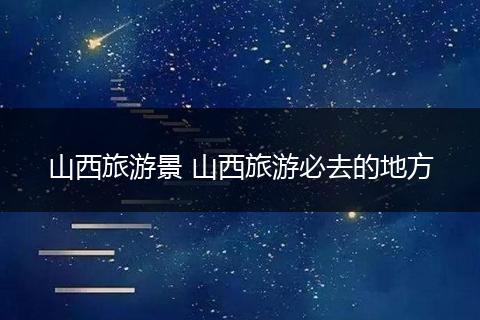 山西旅游景 山西旅游必去的地方