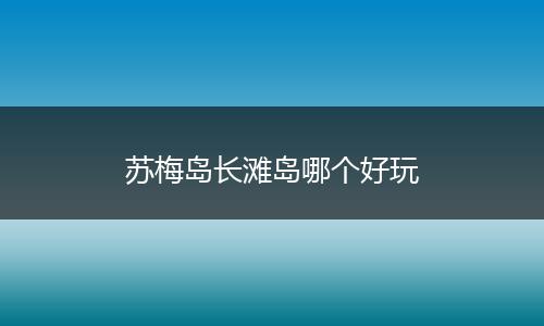 苏梅岛长滩岛哪个好玩