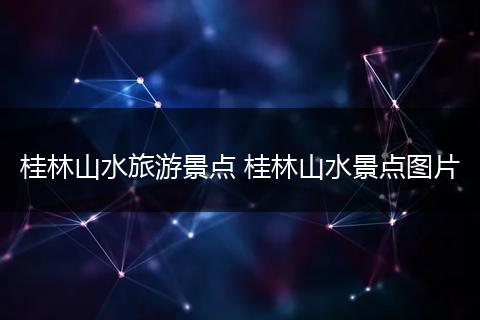 桂林山水旅游景点 桂林山水景点图片