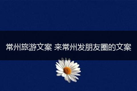 常州旅游文案 来常州发朋友圈的文案