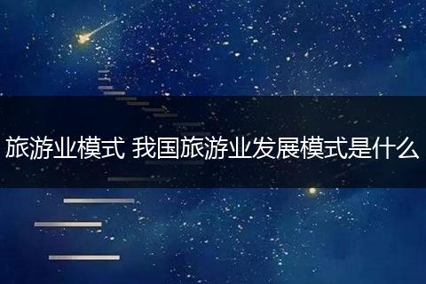 旅游业模式 我国旅游业发展模式是什么