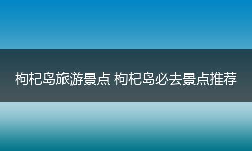 枸杞岛旅游景点 枸杞岛必去景点推荐