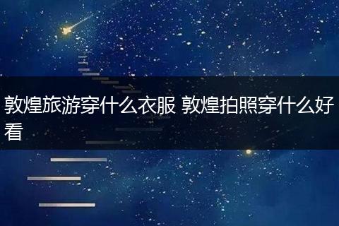 敦煌旅游穿什么衣服 敦煌拍照穿什么好看