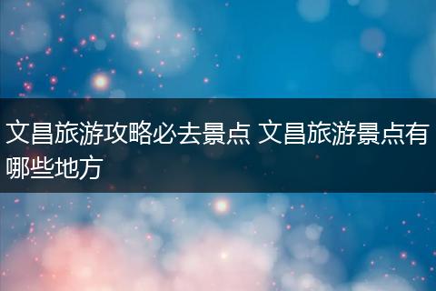 文昌旅游攻略必去景点 文昌旅游景点有哪些地方