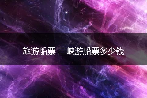 旅游船票 三峡游船票多少钱