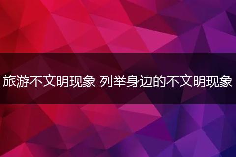 旅游不文明现象 列举身边的不文明现象