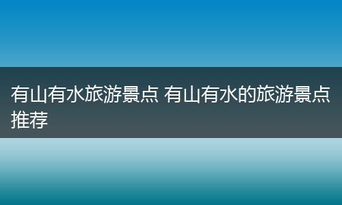 有山有水旅游景点 有山有水的旅游景点推荐