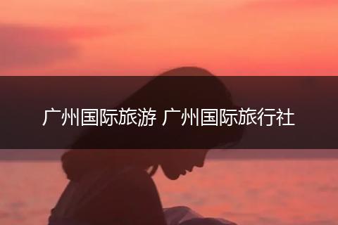 广州国际旅游 广州国际旅行社