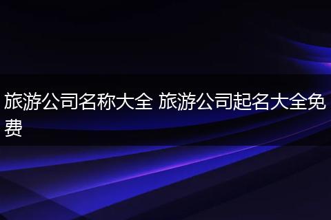 旅游公司名称大全 旅游公司起名大全免费