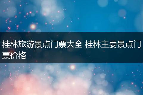 桂林旅游景点门票大全 桂林主要景点门票价格