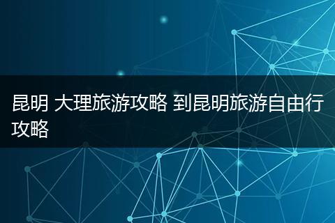 昆明 大理旅游攻略 到昆明旅游自由行攻略