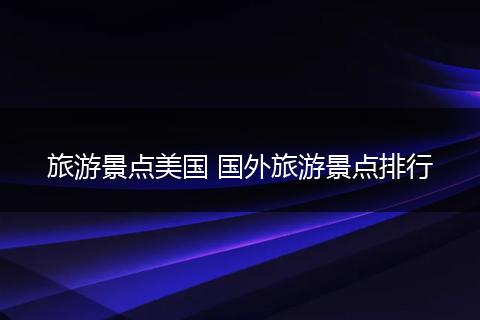旅游景点美国 国外旅游景点排行