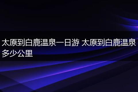 太原到白鹿温泉一日游 太原到白鹿温泉多少公里