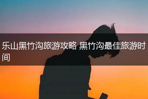 乐山黑竹沟旅游攻略 黑竹沟最佳旅游时间
