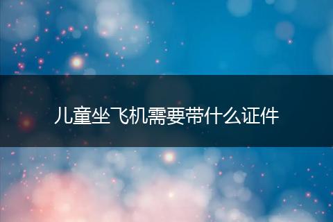 儿童坐飞机需要带什么证件