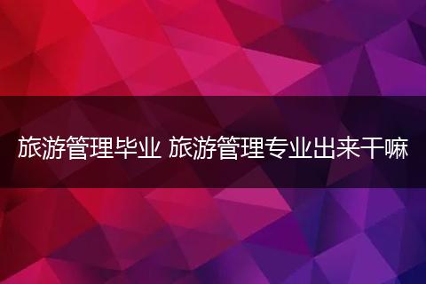 旅游管理毕业 旅游管理专业出来干嘛