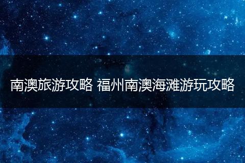 南澳旅游攻略 福州南澳海滩游玩攻略