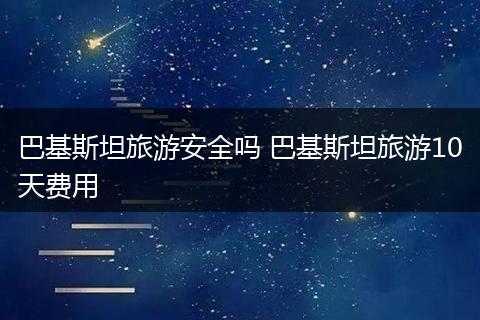巴基斯坦旅游安全吗 巴基斯坦旅游10天费用