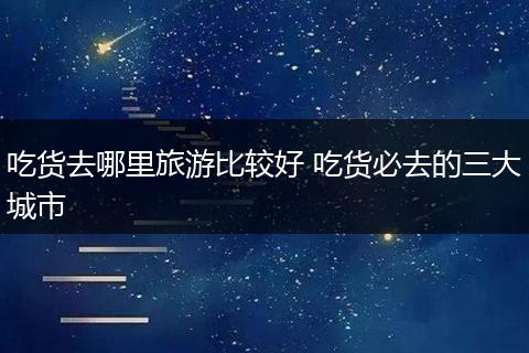 吃货去哪里旅游比较好 吃货必去的三大城市