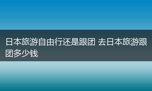 日本旅游自由行还是跟团 去日本旅游跟团多少钱
